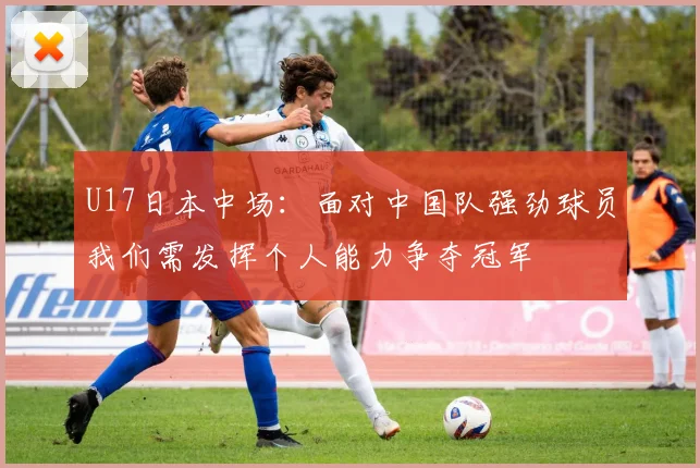 U17日本中场：面对中国队强劲球员我们需发挥个人能力争夺冠军