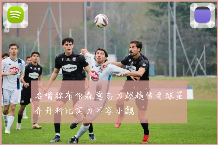 名嘴称布伦森意志力超越传奇球星乔丹科比实力不容小觑