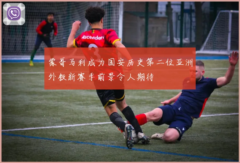 蒙哥马利成为国安历史第二位亚洲外教新赛季前景令人期待