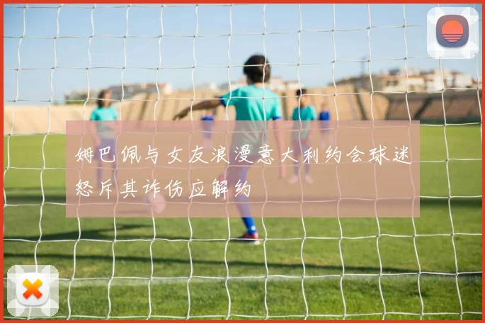 姆巴佩与女友浪漫意大利约会球迷怒斥其诈伤应解约
