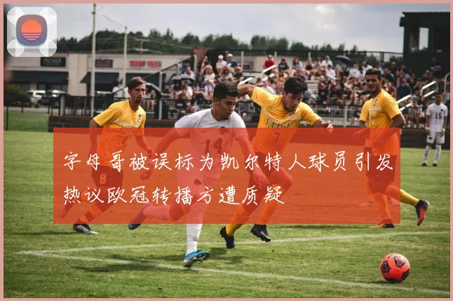 字母哥被误标为凯尔特人球员引发热议欧冠转播方遭质疑