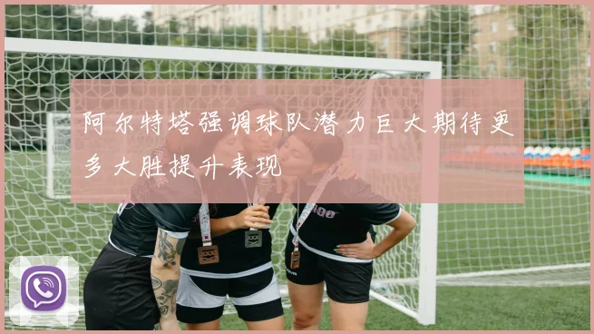 阿尔特塔强调球队潜力巨大期待更多大胜提升表现
