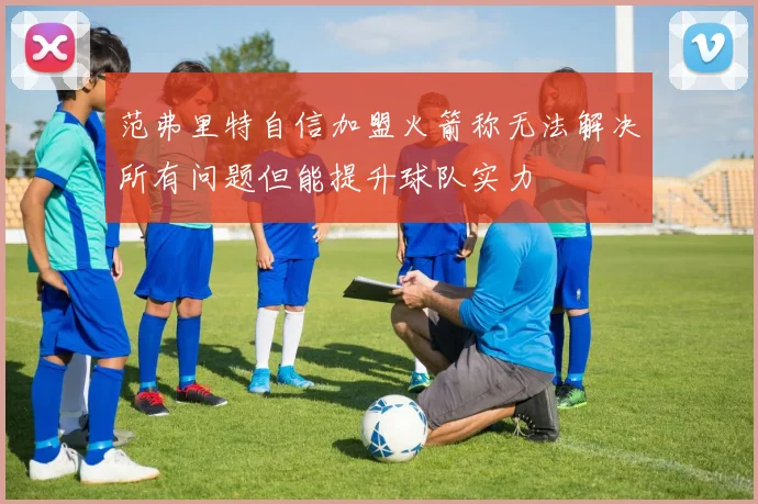 范弗里特自信加盟火箭称无法解决所有问题但能提升球队实力