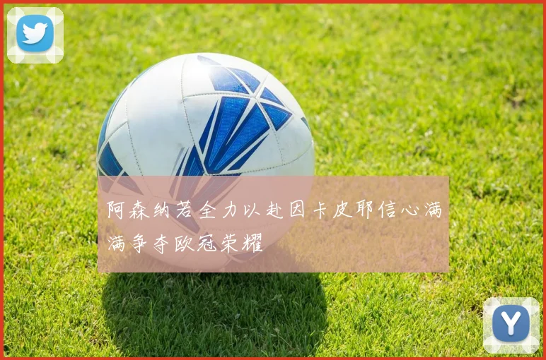 阿森纳若全力以赴因卡皮耶信心满满争夺欧冠荣耀