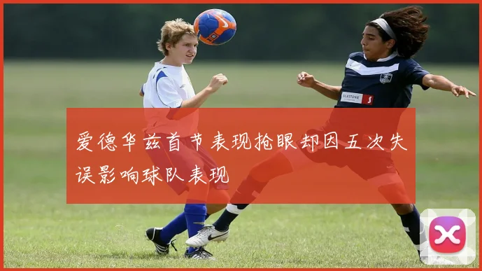 爱德华兹首节表现抢眼却因五次失误影响球队表现