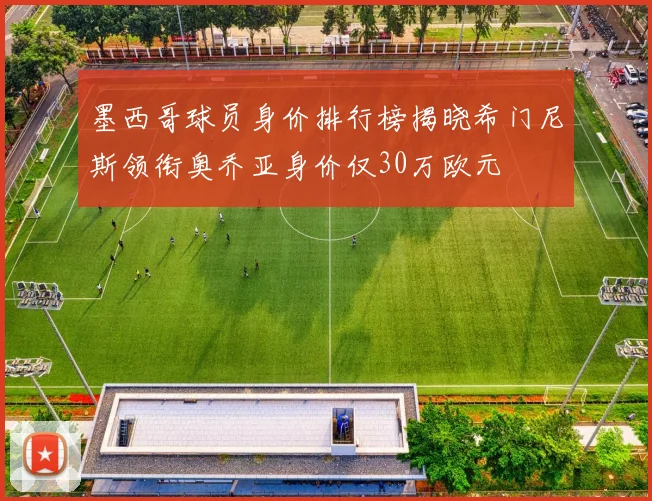 墨西哥球员身价排行榜揭晓希门尼斯领衔奥乔亚身价仅30万欧元